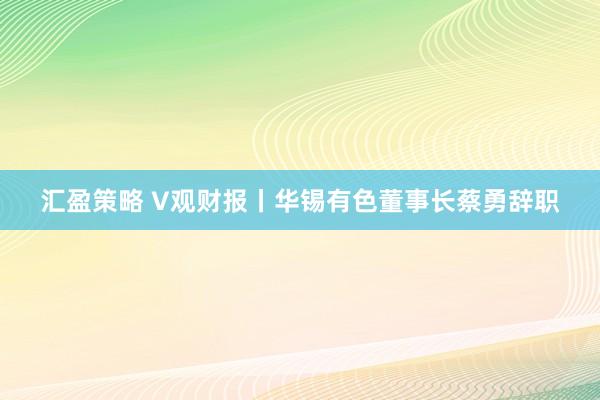 汇盈策略 V观财报丨华锡有色董事长蔡勇辞职