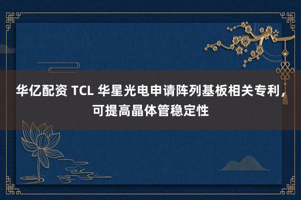 华亿配资 TCL 华星光电申请阵列基板相关专利，可提高晶体管稳定性