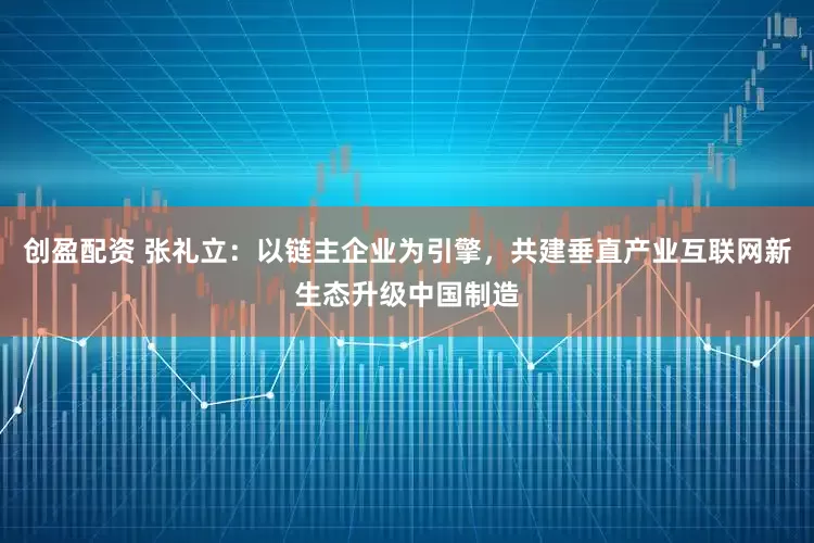 创盈配资 张礼立：以链主企业为引擎，共建垂直产业互联网新生态升级中国制造