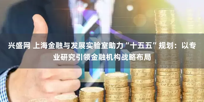 兴盛网 上海金融与发展实验室助力“十五五”规划：以专业研究引领金融机构战略布局