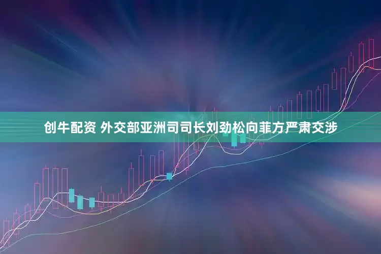 创牛配资 外交部亚洲司司长刘劲松向菲方严肃交涉
