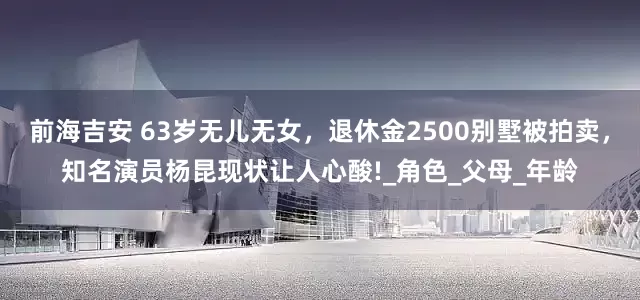 前海吉安 63岁无儿无女，退休金2500别墅被拍卖，知名演员杨昆现状让人心酸!_角色_父母_年龄