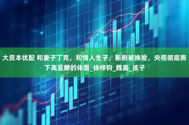 大资本优配 和妻子丁克，和情人生子，新剧被换脸，央视彻底撕下高亚麟的体面_徐梓钧_魏嘉_孩子