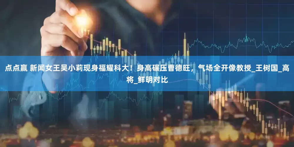 点点赢 新闻女王吴小莉现身福耀科大！身高碾压曹德旺，气场全开像教授_王树国_高将_鲜明对比