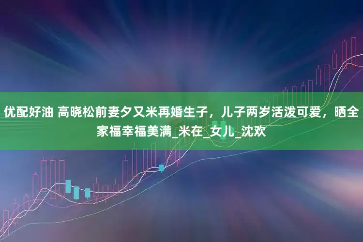 优配好油 高晓松前妻夕又米再婚生子，儿子两岁活泼可爱，晒全家福幸福美满_米在_女儿_沈欢