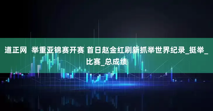 道正网  举重亚锦赛开赛 首日赵金红刷新抓举世界纪录_挺举_比赛_总成绩
