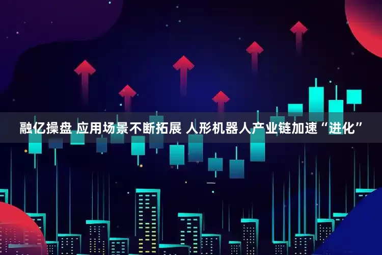 融亿操盘 应用场景不断拓展 人形机器人产业链加速“进化”