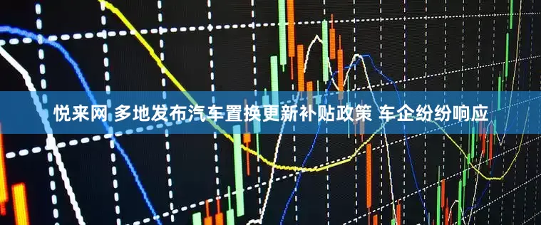 悦来网 多地发布汽车置换更新补贴政策 车企纷纷响应