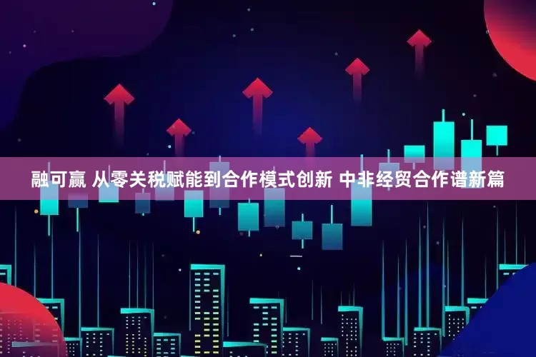 融可赢 从零关税赋能到合作模式创新 中非经贸合作谱新篇