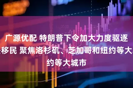 广源优配 特朗普下令加大力度驱逐非法移民 聚焦洛杉矶、芝加哥和纽约等大城市