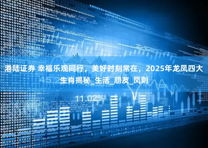 港陆证券 幸福乐观同行，美好时刻常在，2025年龙凤四大生肖揭秘_生活_朋友_凤则