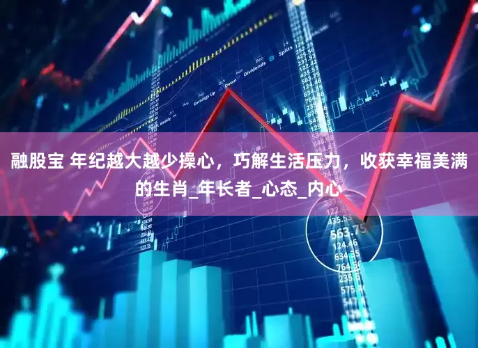 融股宝 年纪越大越少操心，巧解生活压力，收获幸福美满的生肖_年长者_心态_内心