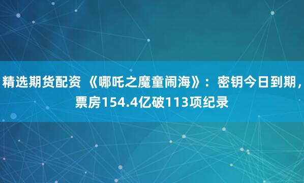 精选期货配资 《哪吒之魔童闹海》：密钥今日到期，票房154.4亿破113项纪录