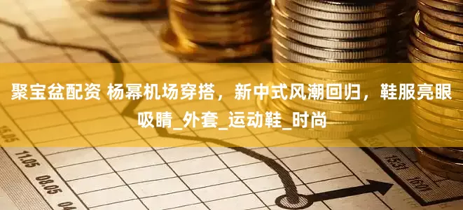 聚宝盆配资 杨幂机场穿搭，新中式风潮回归，鞋服亮眼吸睛_外套_运动鞋_时尚