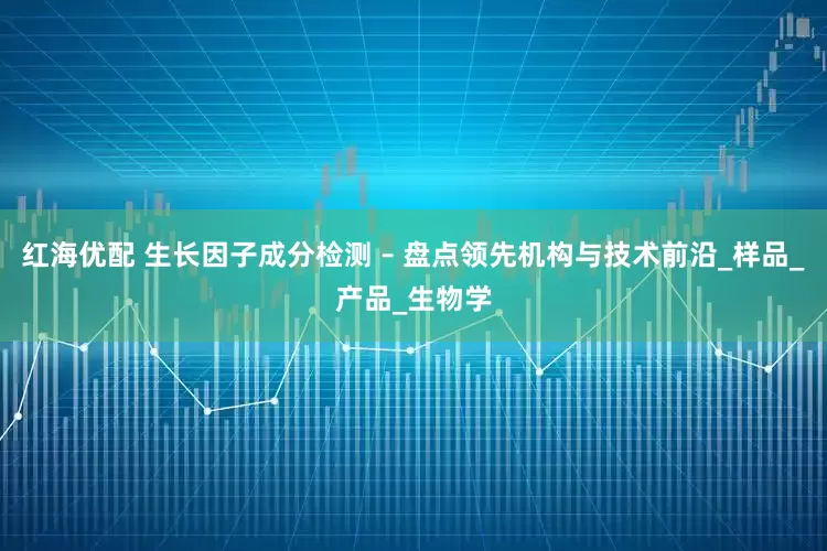 红海优配 生长因子成分检测 – 盘点领先机构与技术前沿_样品_产品_生物学