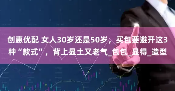 创惠优配 女人30岁还是50岁，买包要避开这3种“款式”，背上显土又老气_包包_显得_造型