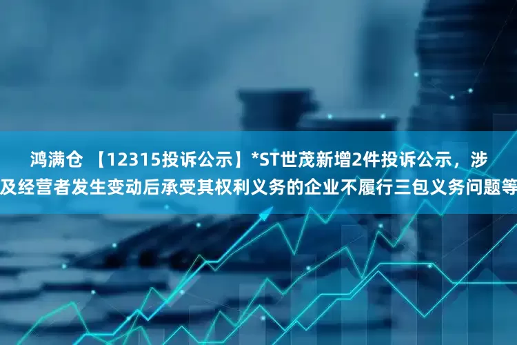 鸿满仓 【12315投诉公示】*ST世茂新增2件投诉公示，涉及经营者发生变动后承受其权利义务的企业不履行三包义务问题等