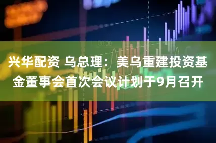 兴华配资 乌总理：美乌重建投资基金董事会首次会议计划于9月召开