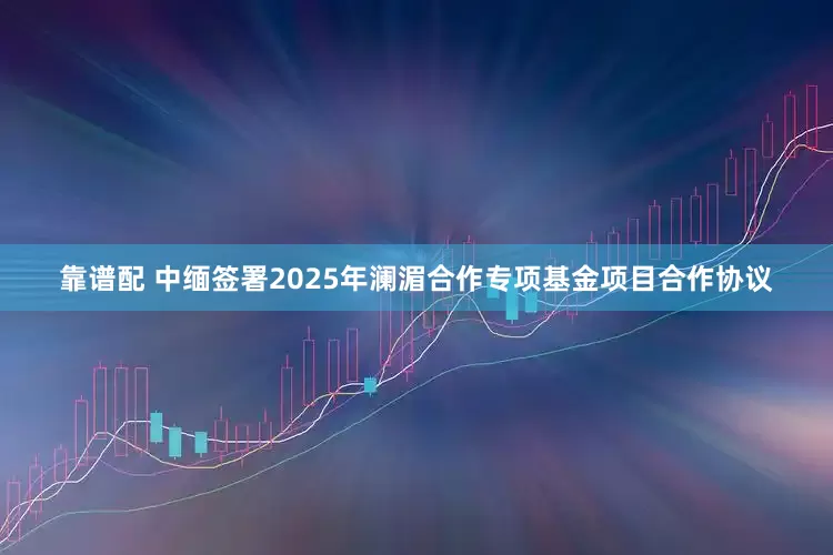 靠谱配 中缅签署2025年澜湄合作专项基金项目合作协议