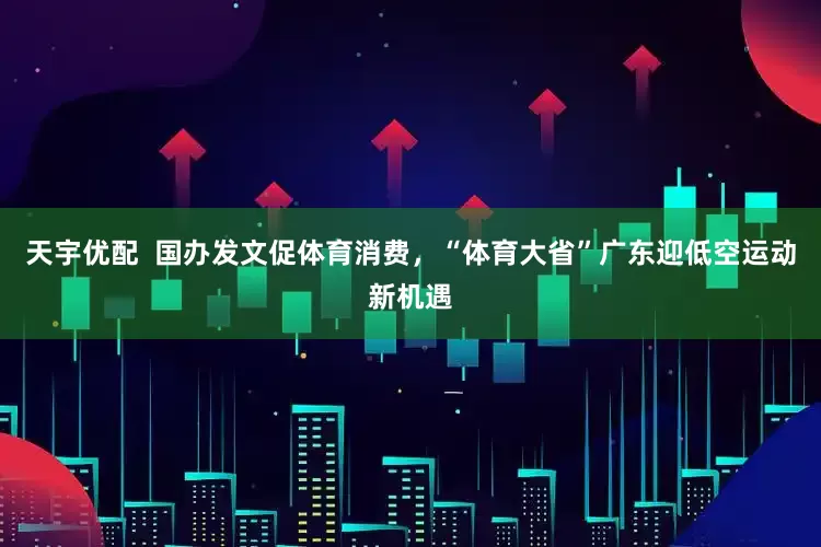天宇优配  国办发文促体育消费，“体育大省”广东迎低空运动新机遇