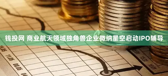 钱投网 商业航天领域独角兽企业微纳星空启动IPO辅导