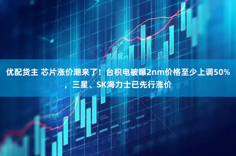 优配货主 芯片涨价潮来了！台积电被曝2nm价格至少上调50%，三星、SK海力士已先行涨价