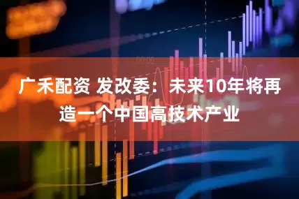 广禾配资 发改委：未来10年将再造一个中国高技术产业