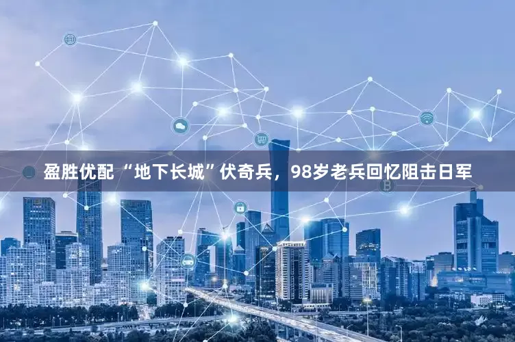 盈胜优配 “地下长城”伏奇兵,98岁老兵回忆阻击日军
