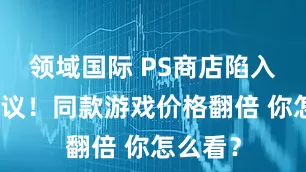 领域国际 PS商店陷入杀熟争议！同款游戏价格翻倍 你怎么看？