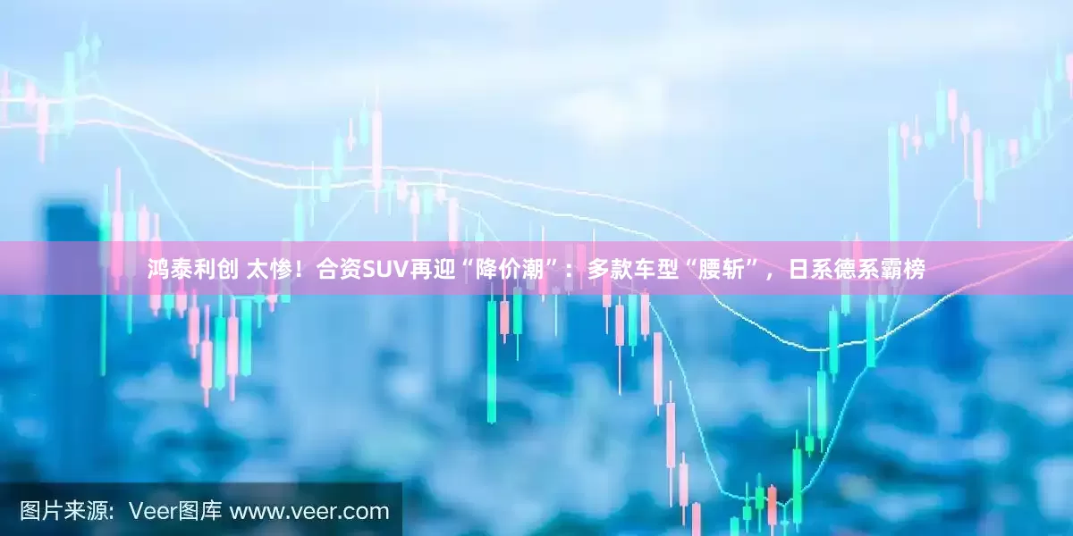 鸿泰利创 太惨！合资SUV再迎“降价潮”：多款车型“腰斩”，日系德系霸榜