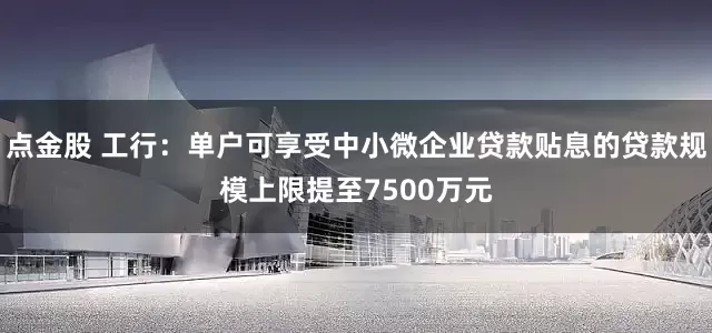 点金股 工行：单户可享受中小微企业贷款贴息的贷款规模上限提至7500万元